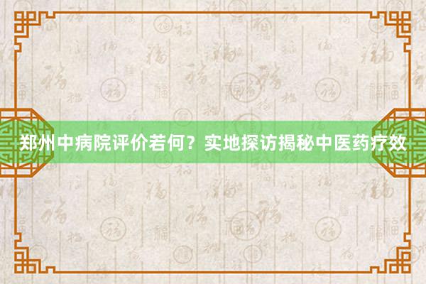 郑州中病院评价若何？实地探访揭秘中医药疗效